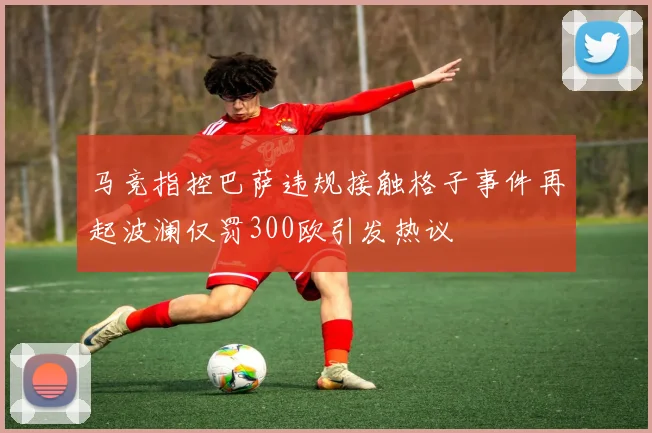 马竞指控巴萨违规接触格子事件再起波澜仅罚300欧引发热议